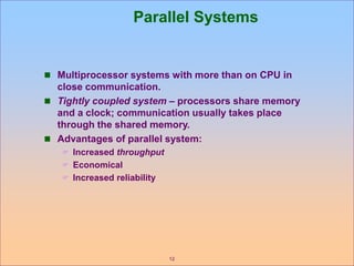 12
Parallel Systems
 Multiprocessor systems with more than on CPU in
close communication.
 Tightly coupled system – processors share memory
and a clock; communication usually takes place
through the shared memory.
 Advantages of parallel system:
 Increased throughput
 Economical
 Increased reliability
 