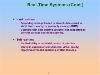 20
Real-Time Systems (Cont.)
 Hard real-time:
 Secondary storage limited or absent, data stored in
short term memory, or read-only memory (ROM)
 Conflicts with time-sharing systems, not supported by
general-purpose operating systems.
 Soft real-time
 Limited utility in industrial control of robotics
 Useful in applications (multimedia, virtual reality)
requiring advanced operating-system features.
 