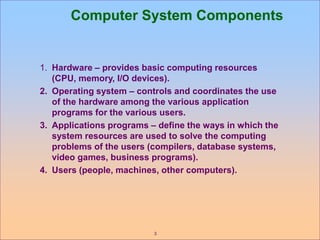 3
Computer System Components
1. Hardware – provides basic computing resources
(CPU, memory, I/O devices).
2. Operating system – controls and coordinates the use
of the hardware among the various application
programs for the various users.
3. Applications programs – define the ways in which the
system resources are used to solve the computing
problems of the users (compilers, database systems,
video games, business programs).
4. Users (people, machines, other computers).
 