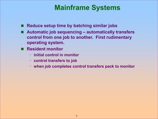 6
Mainframe Systems
 Reduce setup time by batching similar jobs
 Automatic job sequencing – automatically transfers
control from one job to another. First rudimentary
operating system.
 Resident monitor
 initial control in monitor
 control transfers to job
 when job completes control transfers pack to monitor
 