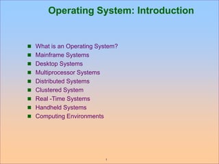1
Operating System: Introduction
 What is an Operating System?
 Mainframe Systems
 Desktop Systems
 Multiprocessor Systems
 Distributed Systems
 Clustered System
 Real -Time Systems
 Handheld Systems
 Computing Environments
 