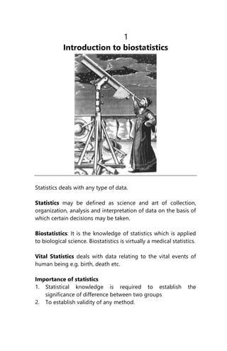 1
Introduction to biostatistics
Statistics deals with any type of data.
Statistics may be defined as science and art of collection,
organization, analysis and interpretation of data on the basis of
which certain decisions may be taken.
Biostatistics: It is the knowledge of statistics which is applied
to biological science. Biostatistics is virtually a medical statistics.
Vital Statistics deals with data relating to the vital events of
human being e.g. birth, death etc.
Importance of statistics
1. Statistical knowledge is required to establish the
significance of difference between two groups
2. To establish validity of any method.
 