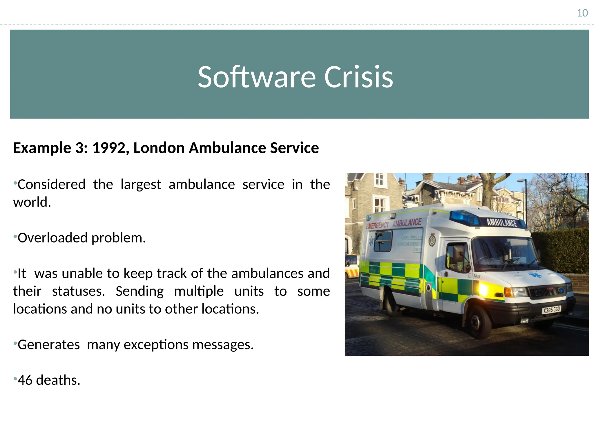 10
Software Crisis
Example 3: 1992, London Ambulance Service
•Considered the largest ambulance service in the
world.
•Overloaded problem.
•It was unable to keep track of the ambulances and
their statuses. Sending multiple units to some
locations and no units to other locations.
•Generates many exceptions messages.
•46 deaths.
 