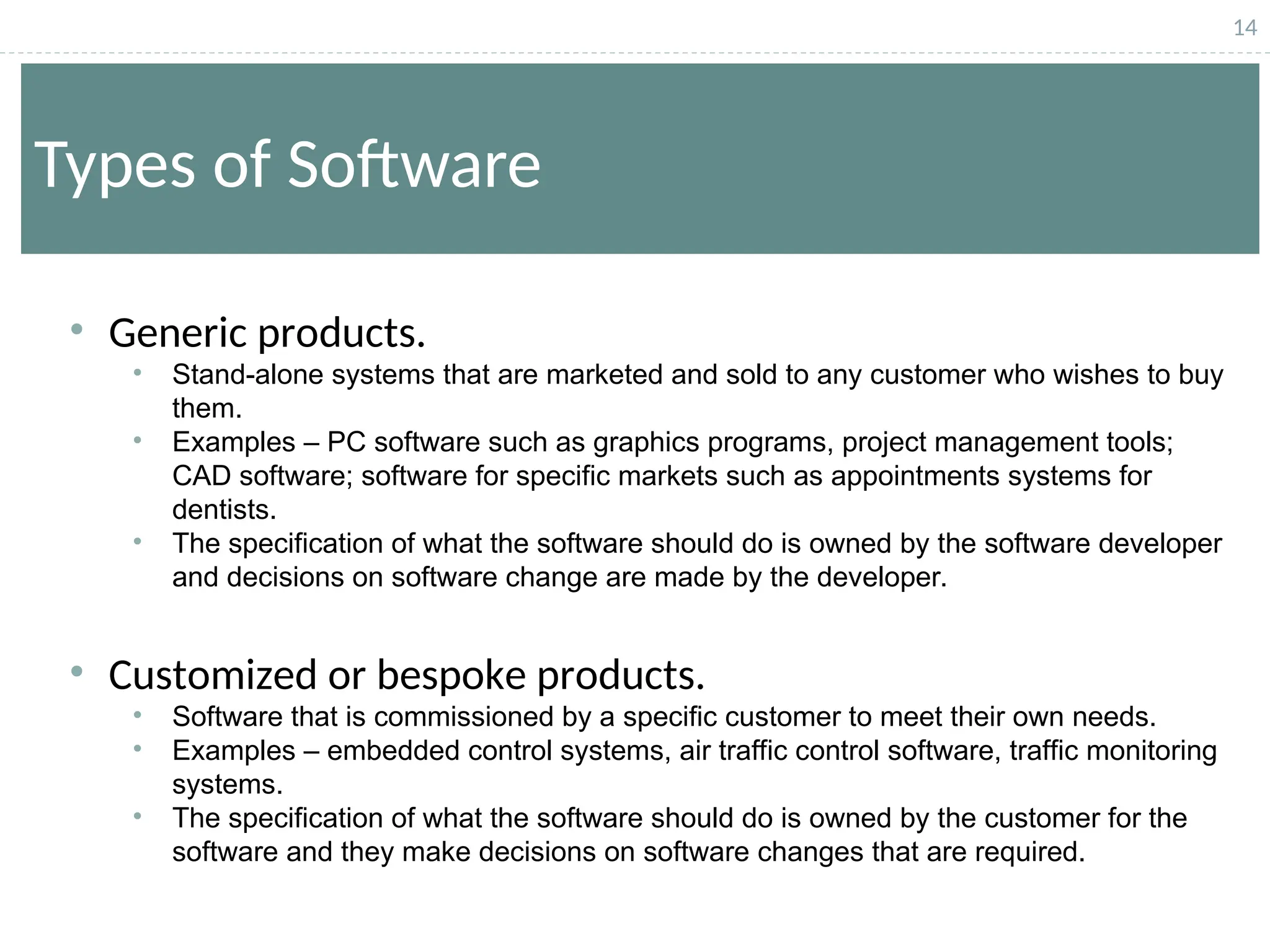 14
Types of Software
• Generic products.
• Stand-alone systems that are marketed and sold to any customer who wishes to buy
them.
• Examples – PC software such as graphics programs, project management tools;
CAD software; software for specific markets such as appointments systems for
dentists.
• The specification of what the software should do is owned by the software developer
and decisions on software change are made by the developer.
• Customized or bespoke products.
• Software that is commissioned by a specific customer to meet their own needs.
• Examples – embedded control systems, air traffic control software, traffic monitoring
systems.
• The specification of what the software should do is owned by the customer for the
software and they make decisions on software changes that are required.
 