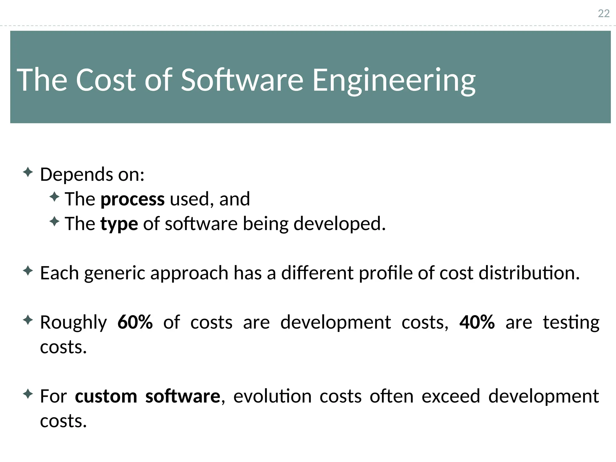 22
The Cost of Software Engineering
 Depends on:
 The process used, and
 The type of software being developed.
 Each generic approach has a different profile of cost distribution.
 Roughly 60% of costs are development costs, 40% are testing
costs.
 For custom software, evolution costs often exceed development
costs.
 
