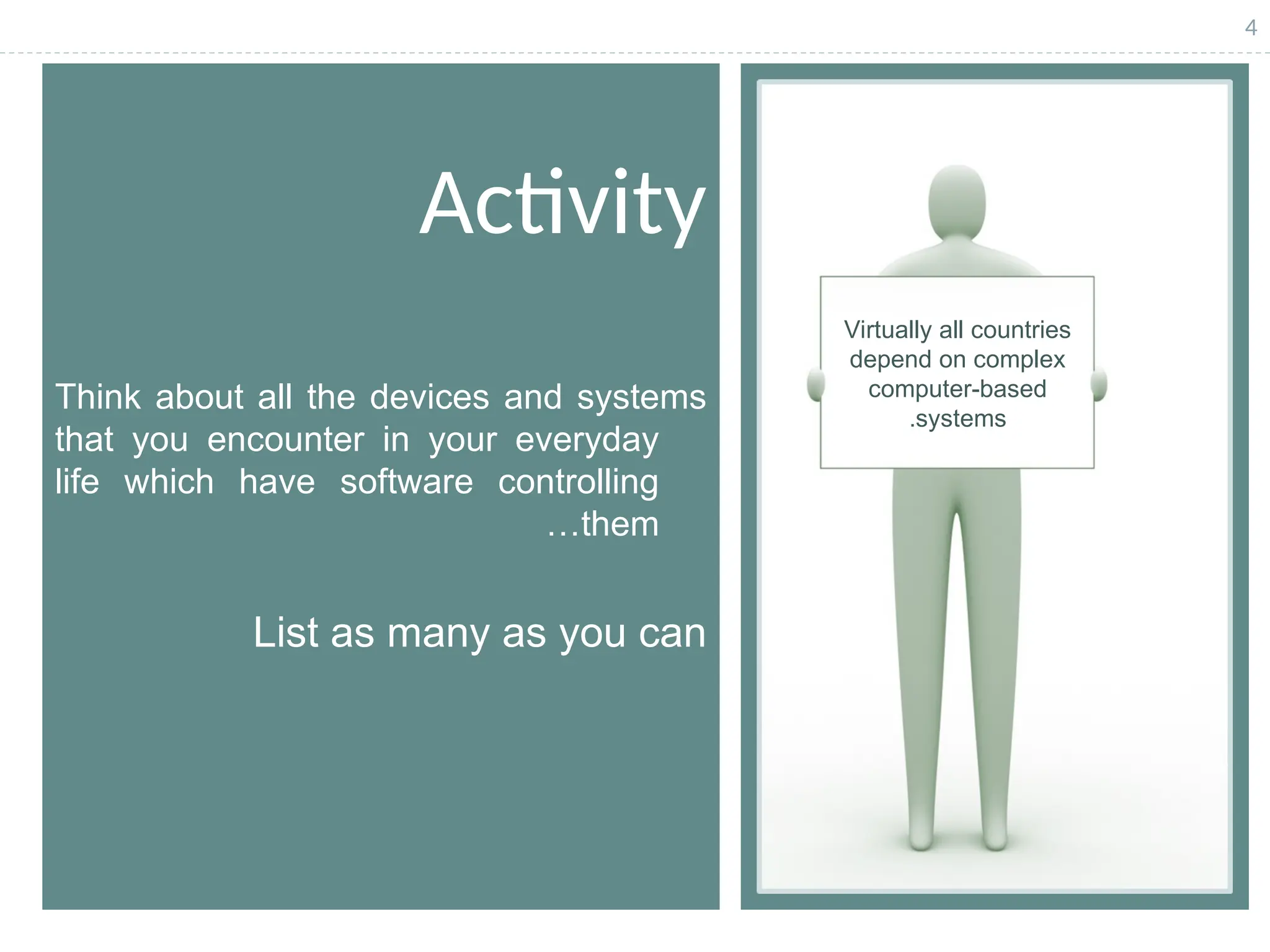 4
Activity
Think about all the devices and systems
that you encounter in your everyday
life which have software controlling
them
…
List as many as you can
Virtually all countries
depend on complex
computer-based
systems
.
 
