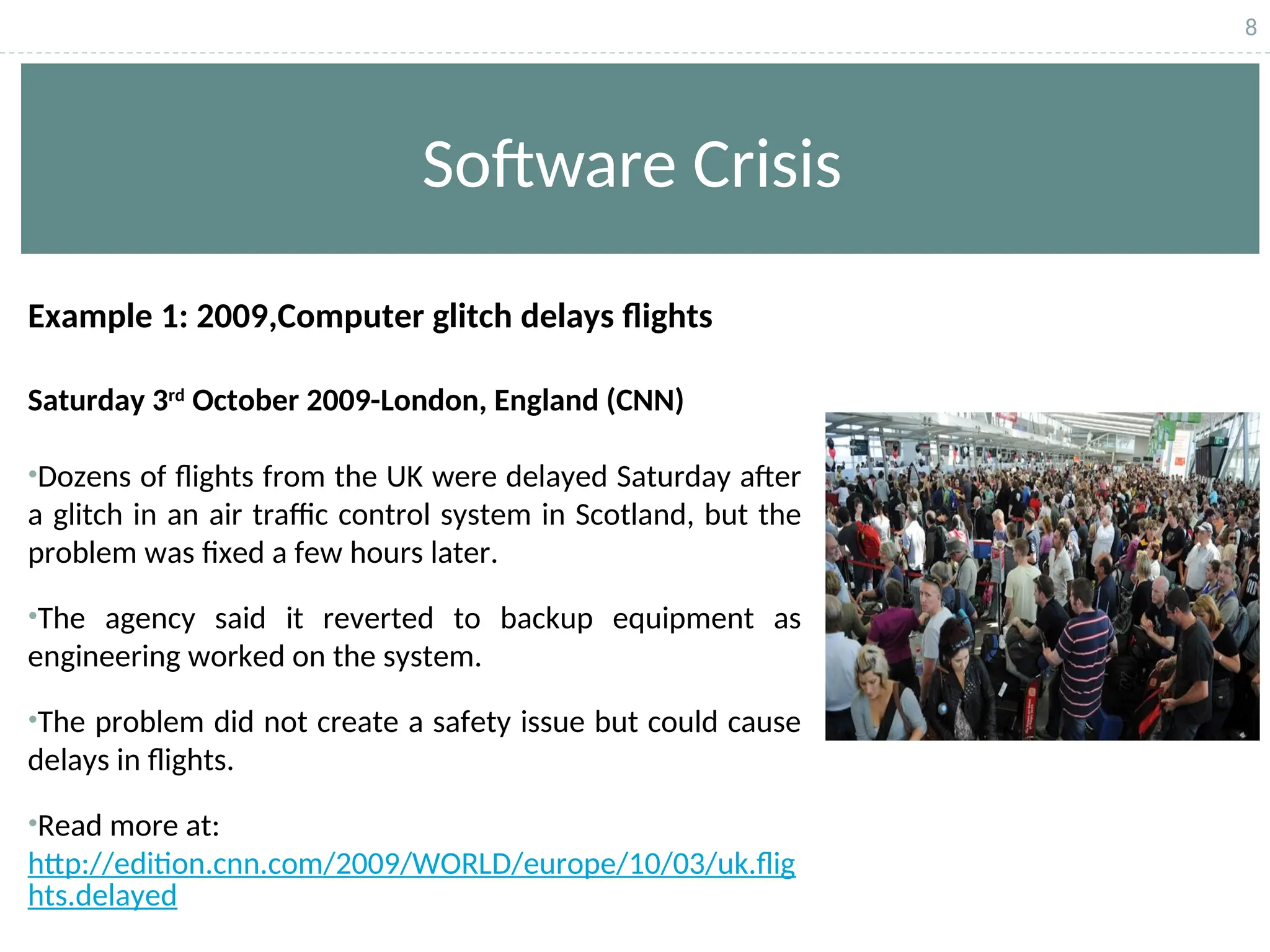 8
Software Crisis
Example 1: 2009,Computer glitch delays flights
Saturday 3rd
October 2009-London, England (CNN)
•Dozens of flights from the UK were delayed Saturday after
a glitch in an air traffic control system in Scotland, but the
problem was fixed a few hours later.
•The agency said it reverted to backup equipment as
engineering worked on the system.
•The problem did not create a safety issue but could cause
delays in flights.
•Read more at:
http://edition.cnn.com/2009/WORLD/europe/10/03/uk.flig
hts.delayed
 