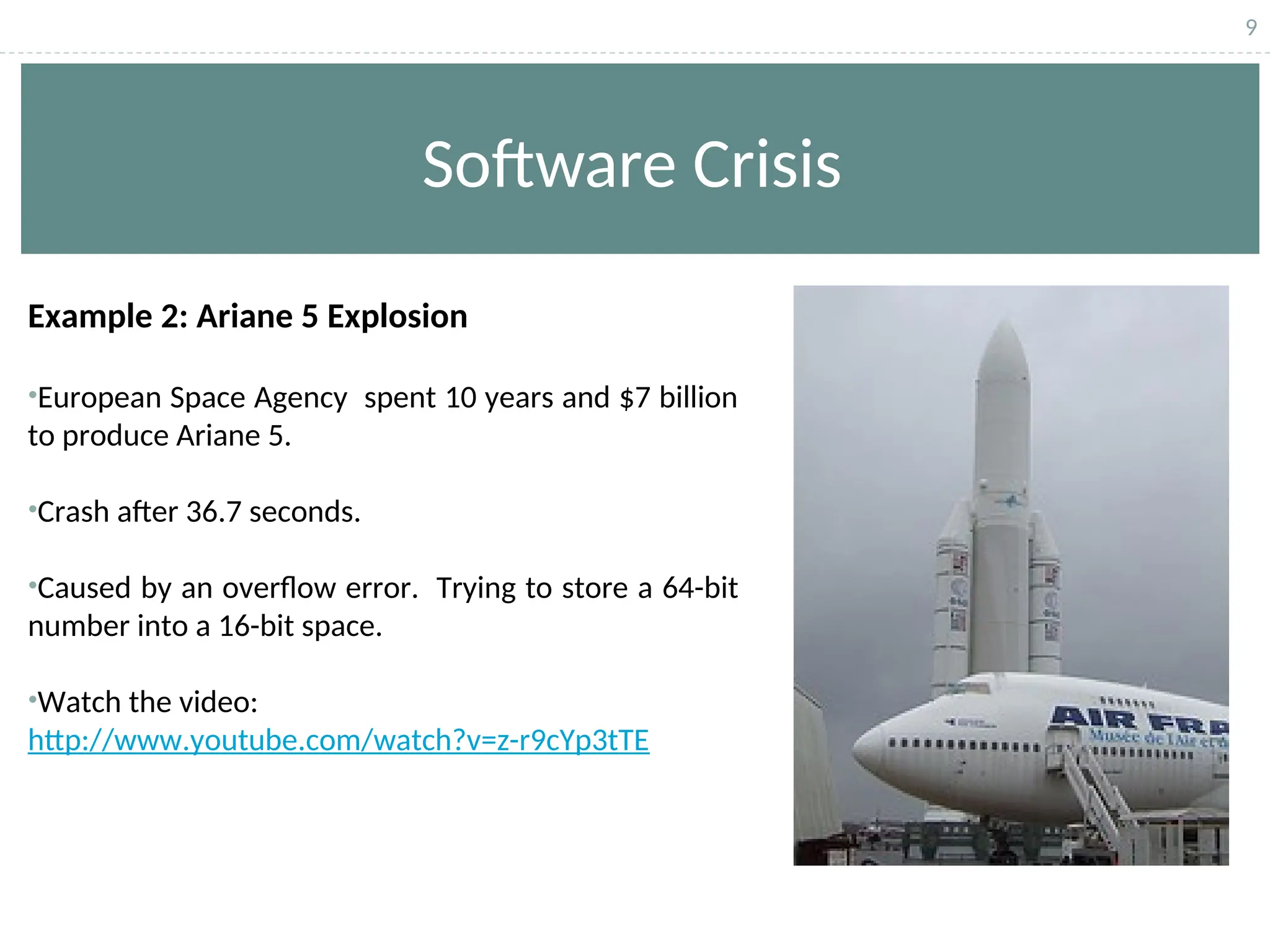 9
Software Crisis
Example 2: Ariane 5 Explosion
•European Space Agency spent 10 years and $7 billion
to produce Ariane 5.
•Crash after 36.7 seconds.
•Caused by an overflow error. Trying to store a 64-bit
number into a 16-bit space.
•Watch the video:
http://www.youtube.com/watch?v=z-r9cYp3tTE
 