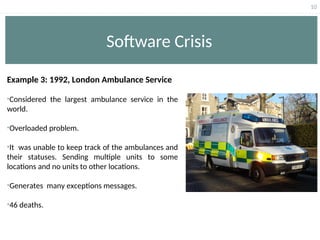 10
Software Crisis
Example 3: 1992, London Ambulance Service
•Considered the largest ambulance service in the
world.
•Overloaded problem.
•It was unable to keep track of the ambulances and
their statuses. Sending multiple units to some
locations and no units to other locations.
•Generates many exceptions messages.
•46 deaths.
 