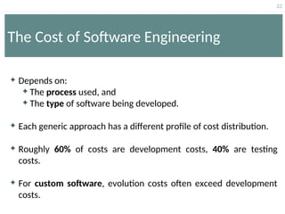 22
The Cost of Software Engineering
 Depends on:
 The process used, and
 The type of software being developed.
 Each generic approach has a different profile of cost distribution.
 Roughly 60% of costs are development costs, 40% are testing
costs.
 For custom software, evolution costs often exceed development
costs.
 