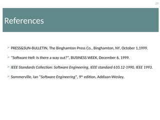 29
References
 PRESS&SUN-BULLETIN, The Binghamton Press Co., Binghamton, NY, October 1,1999.
 “Software Hell: Is there a way out?”, BUSINESS WEEK, December 6, 1999.
 IEEE Standards Collection: Software Engineering, IEEE standard 610.12-1990, IEEE 1993.
 Sommerville, Ian “Software Engineering”, 9th
edition, Addison-Wesley.
 