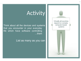 4
Activity
Think about all the devices and systems
that you encounter in your everyday
life which have software controlling
them
…
List as many as you can
Virtually all countries
depend on complex
computer-based
systems
.
 