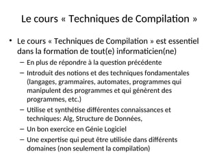 Le cours « Techniques de Compilation »
• Le cours « Techniques de Compilation » est essentiel
dans la formation de tout(e) informaticien(ne)
– En plus de répondre à la question précédente
– Introduit des notions et des techniques fondamentales
(langages, grammaires, automates, programmes qui
manipulent des programmes et qui génèrent des
programmes, etc.)
– Utilise et synthétise différentes connaissances et
techniques: Alg, Structure de Données,
– Un bon exercice en Génie Logiciel
– Une expertise qui peut être utilisée dans différents
domaines (non seulement la compilation)
 