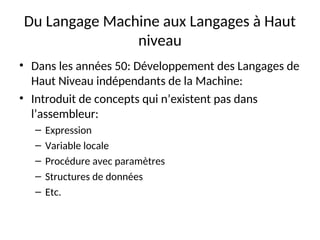 Du Langage Machine aux Langages à Haut
niveau
• Dans les années 50: Développement des Langages de
Haut Niveau indépendants de la Machine:
• Introduit de concepts qui n’existent pas dans
l’assembleur:
– Expression
– Variable locale
– Procédure avec paramètres
– Structures de données
– Etc.
 