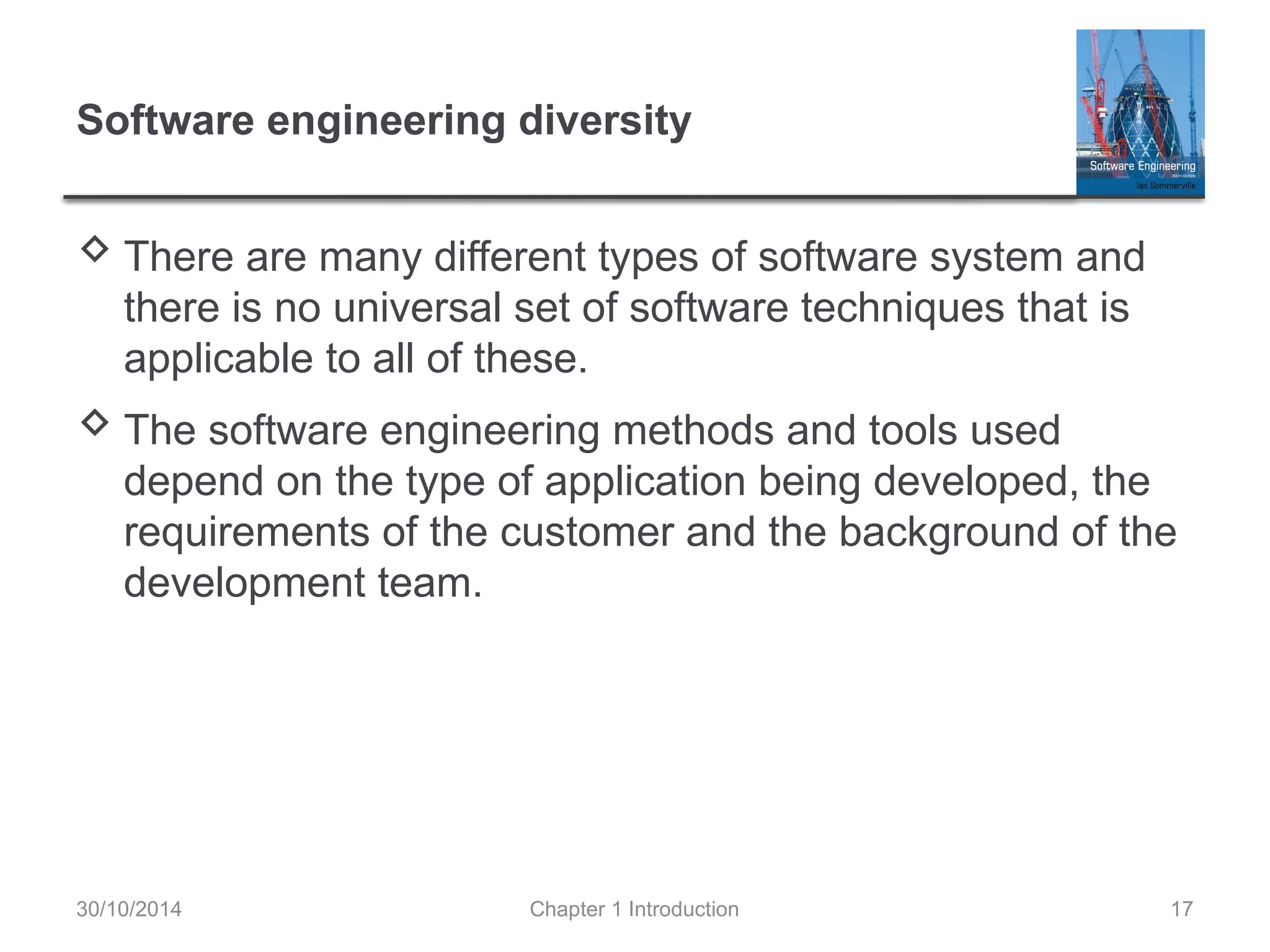 Chapter 1 Introduction 17
Software engineering diversity
 There are many different types of software system and
there is no universal set of software techniques that is
applicable to all of these.
 The software engineering methods and tools used
depend on the type of application being developed, the
requirements of the customer and the background of the
development team.
30/10/2014
 