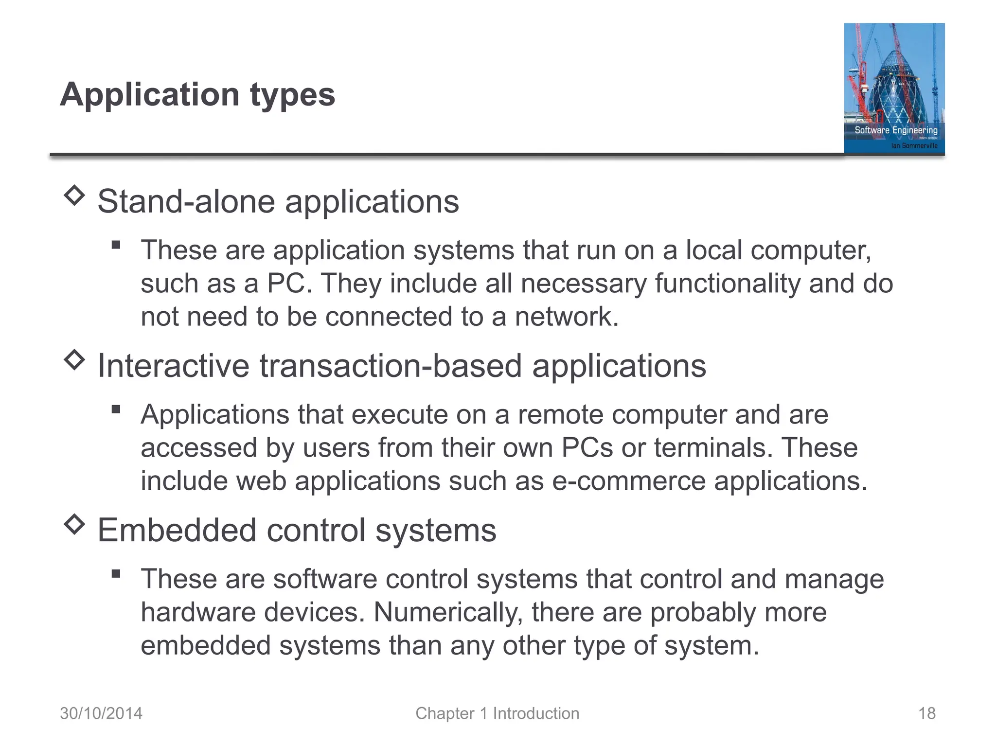 Chapter 1 Introduction 18
Application types
 Stand-alone applications
 These are application systems that run on a local computer,
such as a PC. They include all necessary functionality and do
not need to be connected to a network.
 Interactive transaction-based applications
 Applications that execute on a remote computer and are
accessed by users from their own PCs or terminals. These
include web applications such as e-commerce applications.
 Embedded control systems
 These are software control systems that control and manage
hardware devices. Numerically, there are probably more
embedded systems than any other type of system.
30/10/2014
 
