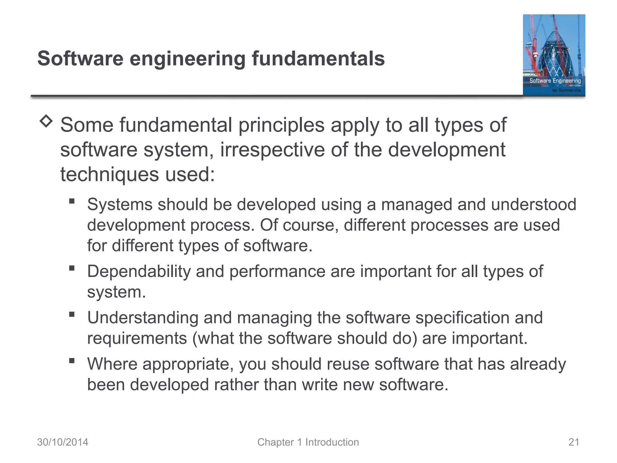 Chapter 1 Introduction 21
Software engineering fundamentals
 Some fundamental principles apply to all types of
software system, irrespective of the development
techniques used:
 Systems should be developed using a managed and understood
development process. Of course, different processes are used
for different types of software.
 Dependability and performance are important for all types of
system.
 Understanding and managing the software specification and
requirements (what the software should do) are important.
 Where appropriate, you should reuse software that has already
been developed rather than write new software.
30/10/2014
 