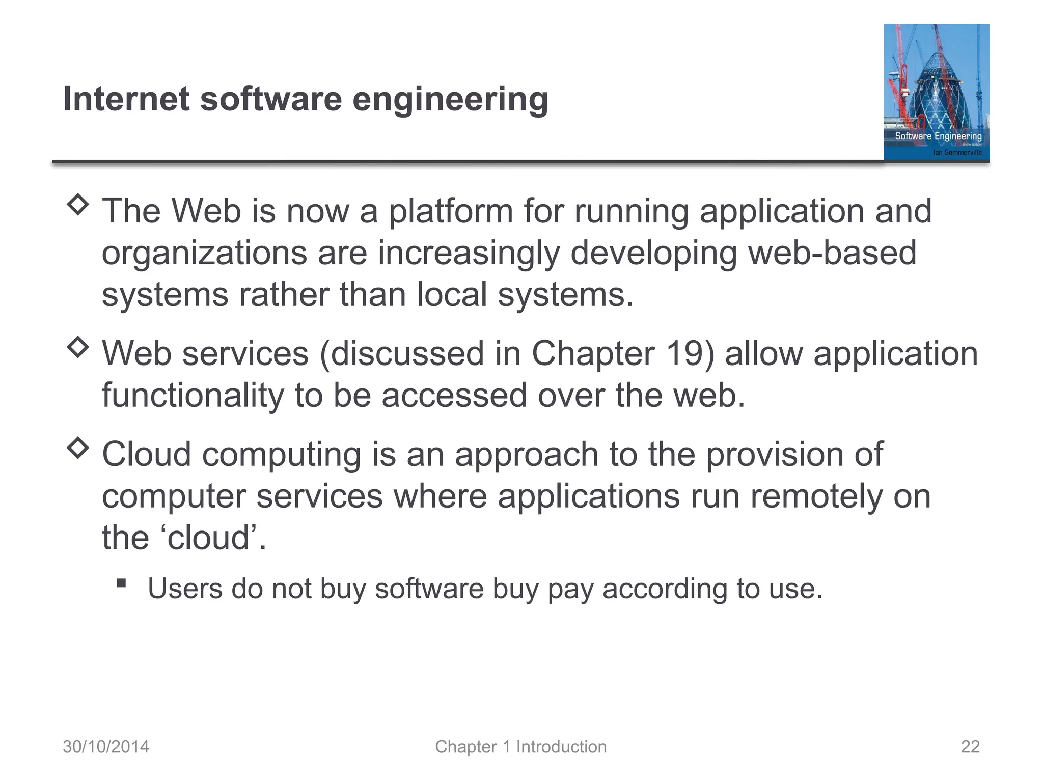 Chapter 1 Introduction 22
Internet software engineering
 The Web is now a platform for running application and
organizations are increasingly developing web-based
systems rather than local systems.
 Web services (discussed in Chapter 19) allow application
functionality to be accessed over the web.
 Cloud computing is an approach to the provision of
computer services where applications run remotely on
the ‘cloud’.
 Users do not buy software buy pay according to use.
30/10/2014
 