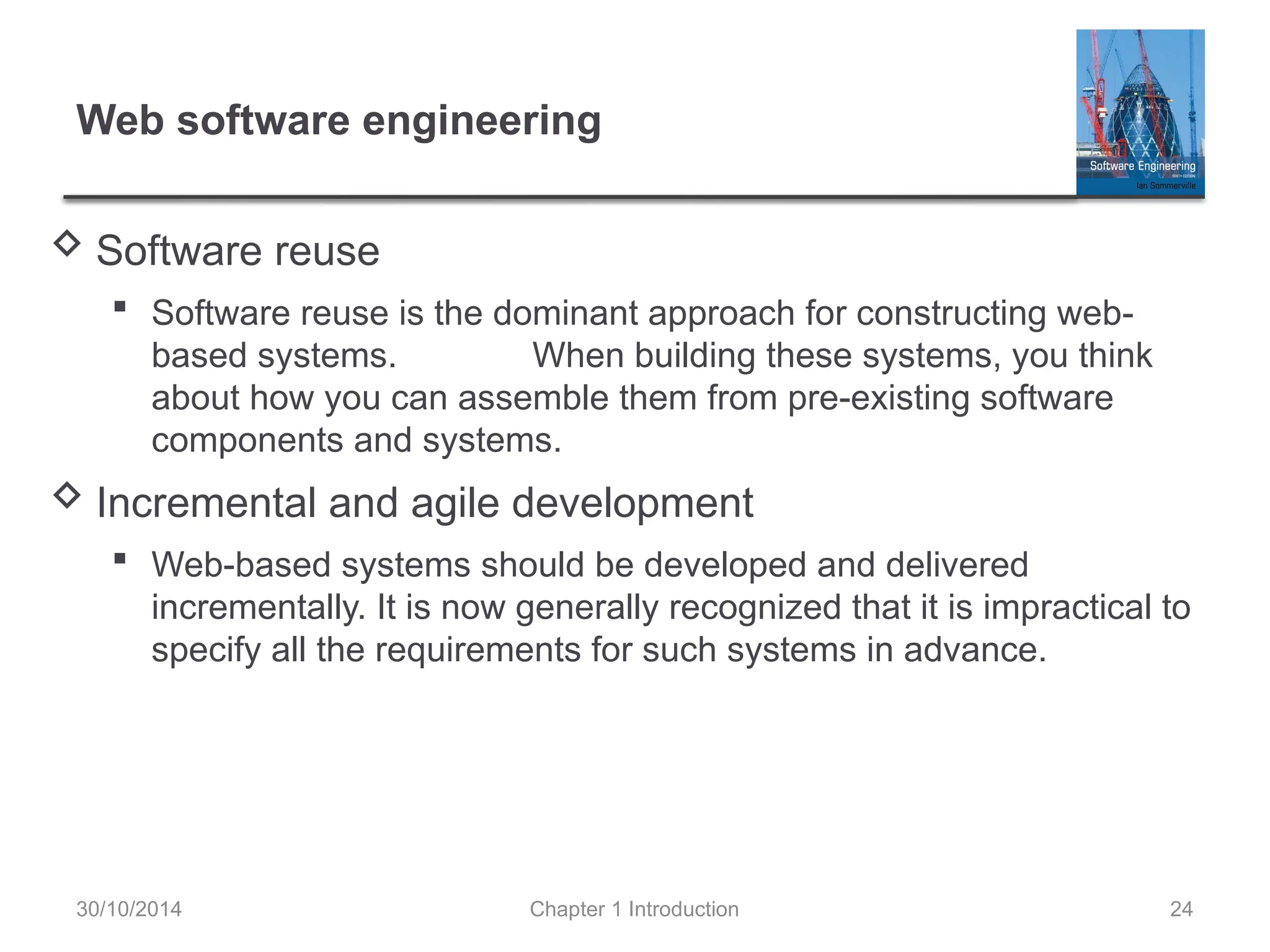 Chapter 1 Introduction 24
Web software engineering
 Software reuse
 Software reuse is the dominant approach for constructing web-
based systems. When building these systems, you think
about how you can assemble them from pre-existing software
components and systems.
 Incremental and agile development
 Web-based systems should be developed and delivered
incrementally. It is now generally recognized that it is impractical to
specify all the requirements for such systems in advance.
30/10/2014
 