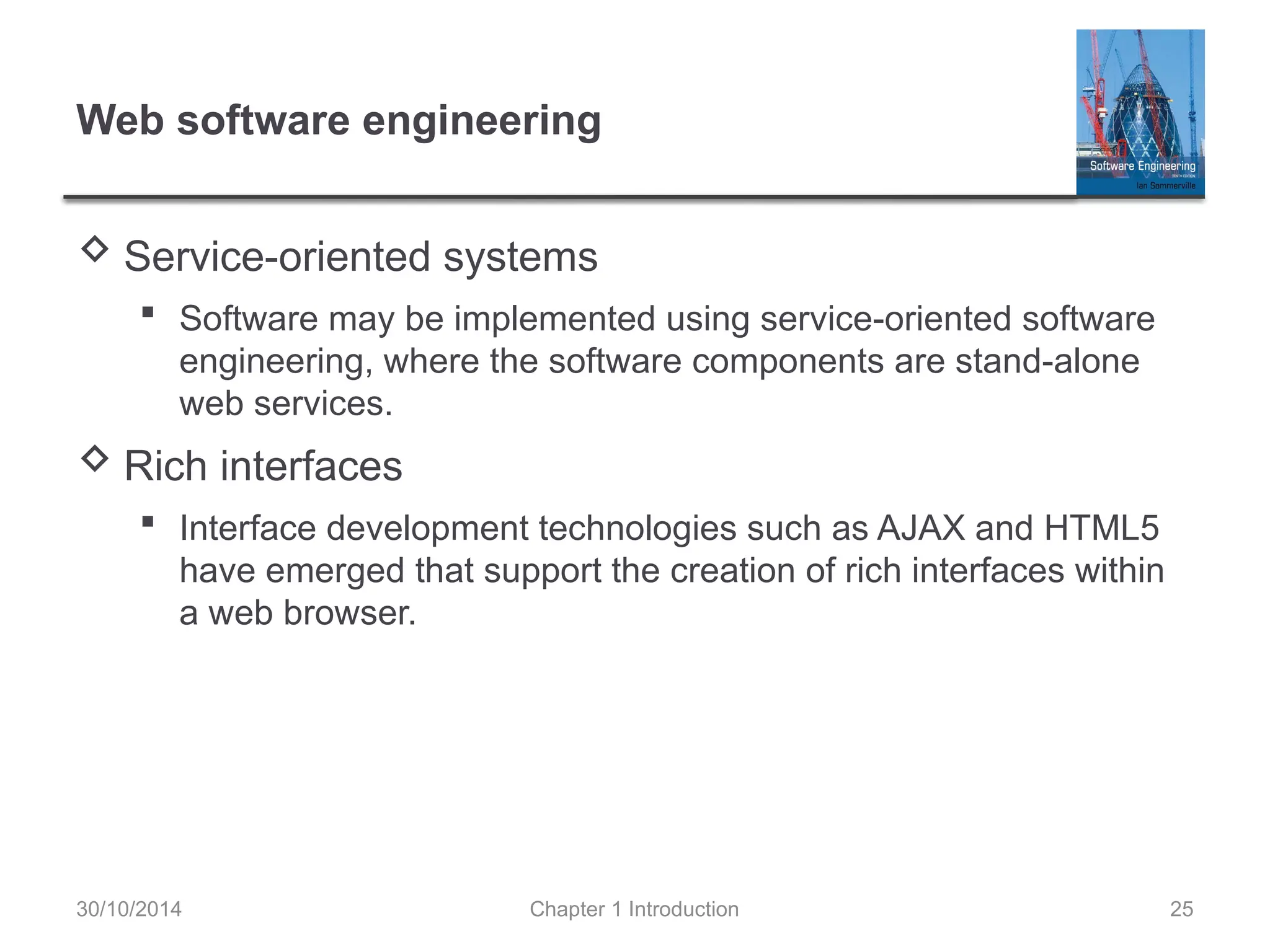 Chapter 1 Introduction 25
Web software engineering
 Service-oriented systems
 Software may be implemented using service-oriented software
engineering, where the software components are stand-alone
web services.
 Rich interfaces
 Interface development technologies such as AJAX and HTML5
have emerged that support the creation of rich interfaces within
a web browser.
30/10/2014
 
