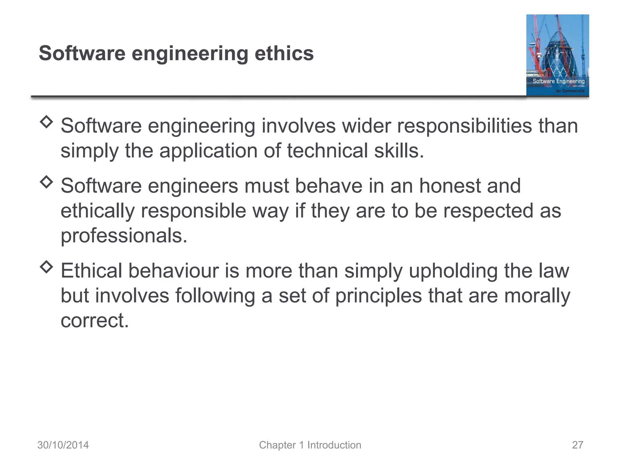Chapter 1 Introduction 27
Software engineering ethics
 Software engineering involves wider responsibilities than
simply the application of technical skills.
 Software engineers must behave in an honest and
ethically responsible way if they are to be respected as
professionals.
 Ethical behaviour is more than simply upholding the law
but involves following a set of principles that are morally
correct.
30/10/2014
 
