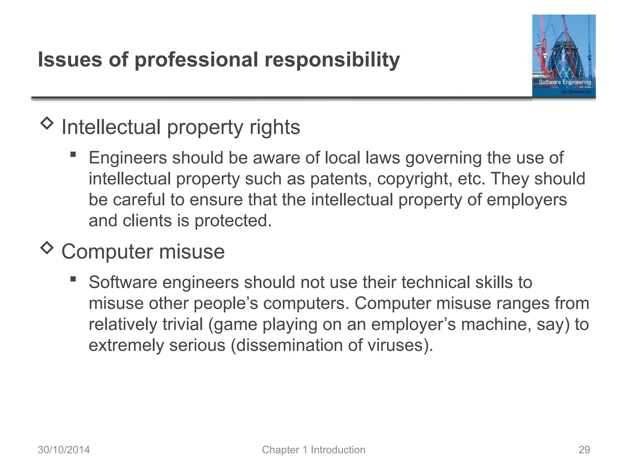 Chapter 1 Introduction 29
Issues of professional responsibility
 Intellectual property rights
 Engineers should be aware of local laws governing the use of
intellectual property such as patents, copyright, etc. They should
be careful to ensure that the intellectual property of employers
and clients is protected.
 Computer misuse
 Software engineers should not use their technical skills to
misuse other people’s computers. Computer misuse ranges from
relatively trivial (game playing on an employer’s machine, say) to
extremely serious (dissemination of viruses).
30/10/2014
 