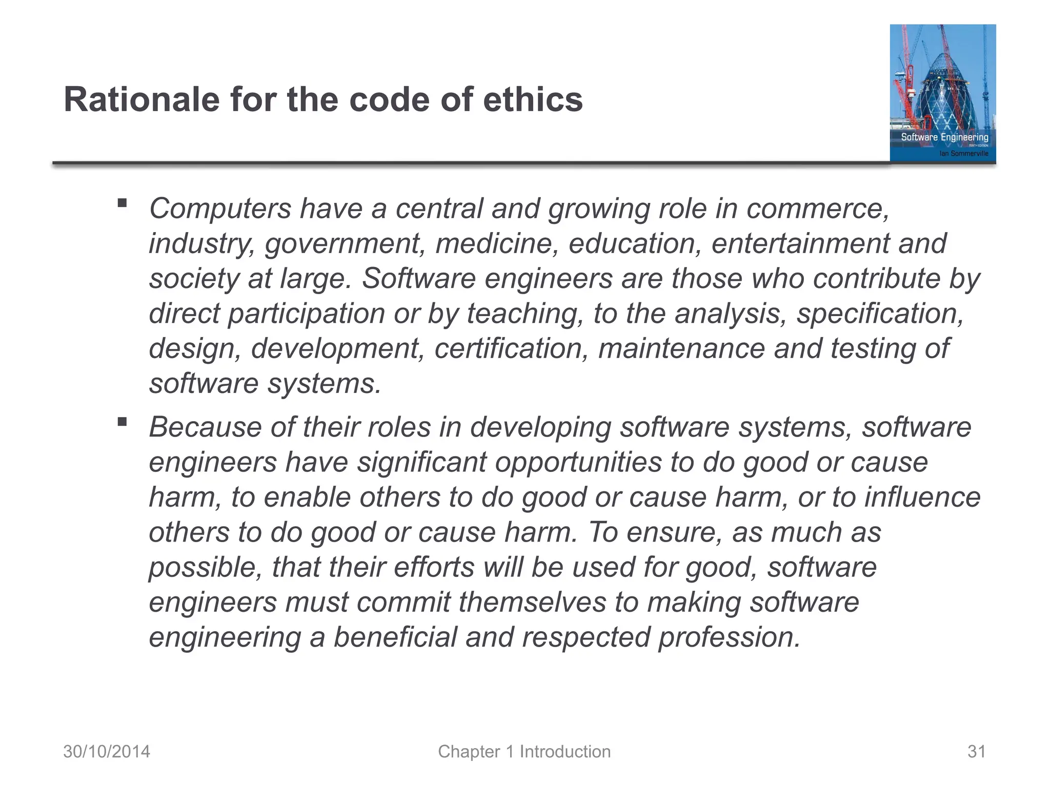 Chapter 1 Introduction 31
Rationale for the code of ethics
 Computers have a central and growing role in commerce,
industry, government, medicine, education, entertainment and
society at large. Software engineers are those who contribute by
direct participation or by teaching, to the analysis, specification,
design, development, certification, maintenance and testing of
software systems.
 Because of their roles in developing software systems, software
engineers have significant opportunities to do good or cause
harm, to enable others to do good or cause harm, or to influence
others to do good or cause harm. To ensure, as much as
possible, that their efforts will be used for good, software
engineers must commit themselves to making software
engineering a beneficial and respected profession.
30/10/2014
 