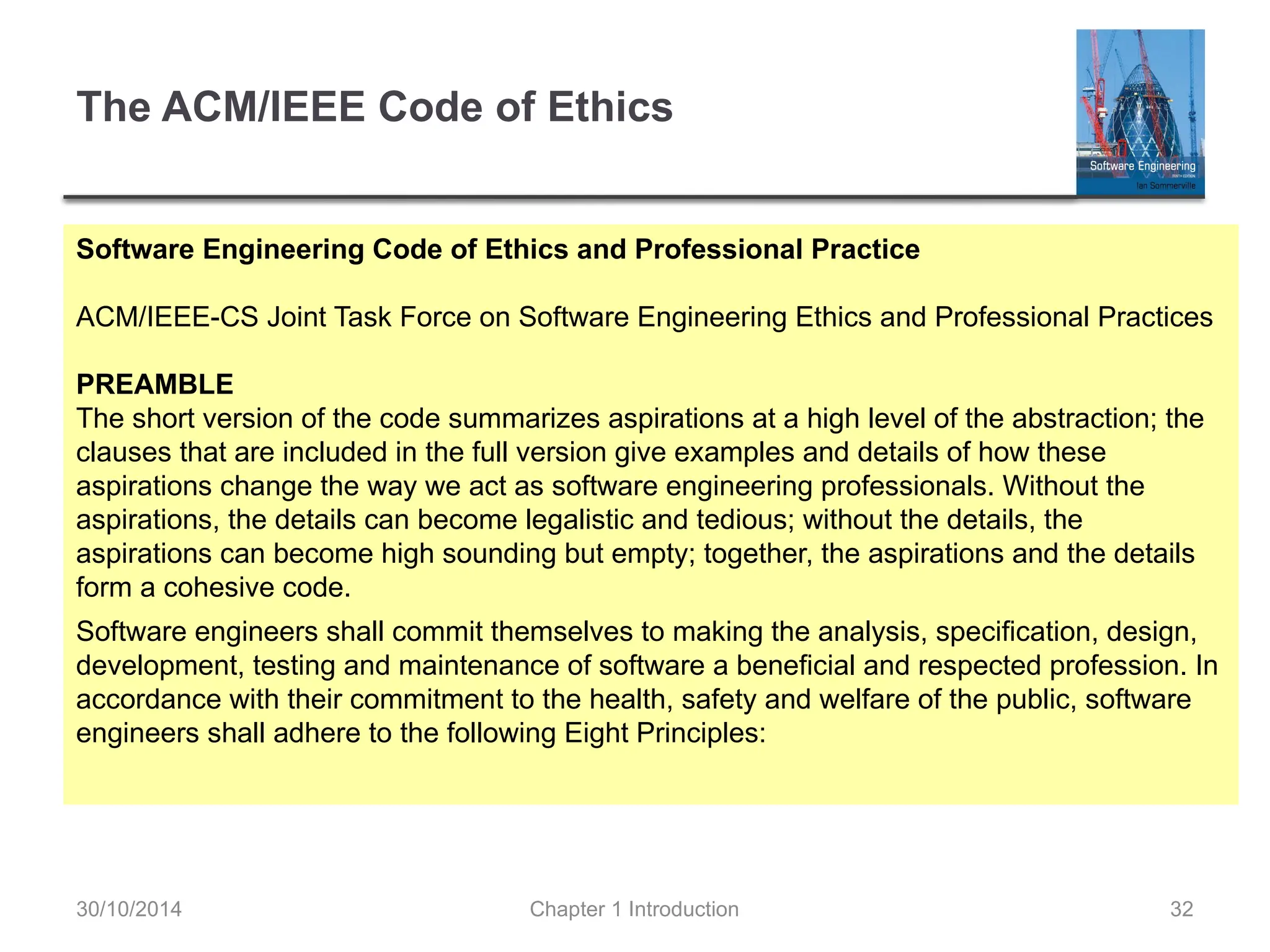Chapter 1 Introduction 32
The ACM/IEEE Code of Ethics
Software Engineering Code of Ethics and Professional Practice
ACM/IEEE-CS Joint Task Force on Software Engineering Ethics and Professional Practices
PREAMBLE
The short version of the code summarizes aspirations at a high level of the abstraction; the
clauses that are included in the full version give examples and details of how these
aspirations change the way we act as software engineering professionals. Without the
aspirations, the details can become legalistic and tedious; without the details, the
aspirations can become high sounding but empty; together, the aspirations and the details
form a cohesive code.
Software engineers shall commit themselves to making the analysis, specification, design,
development, testing and maintenance of software a beneficial and respected profession. In
accordance with their commitment to the health, safety and welfare of the public, software
engineers shall adhere to the following Eight Principles:
30/10/2014
 