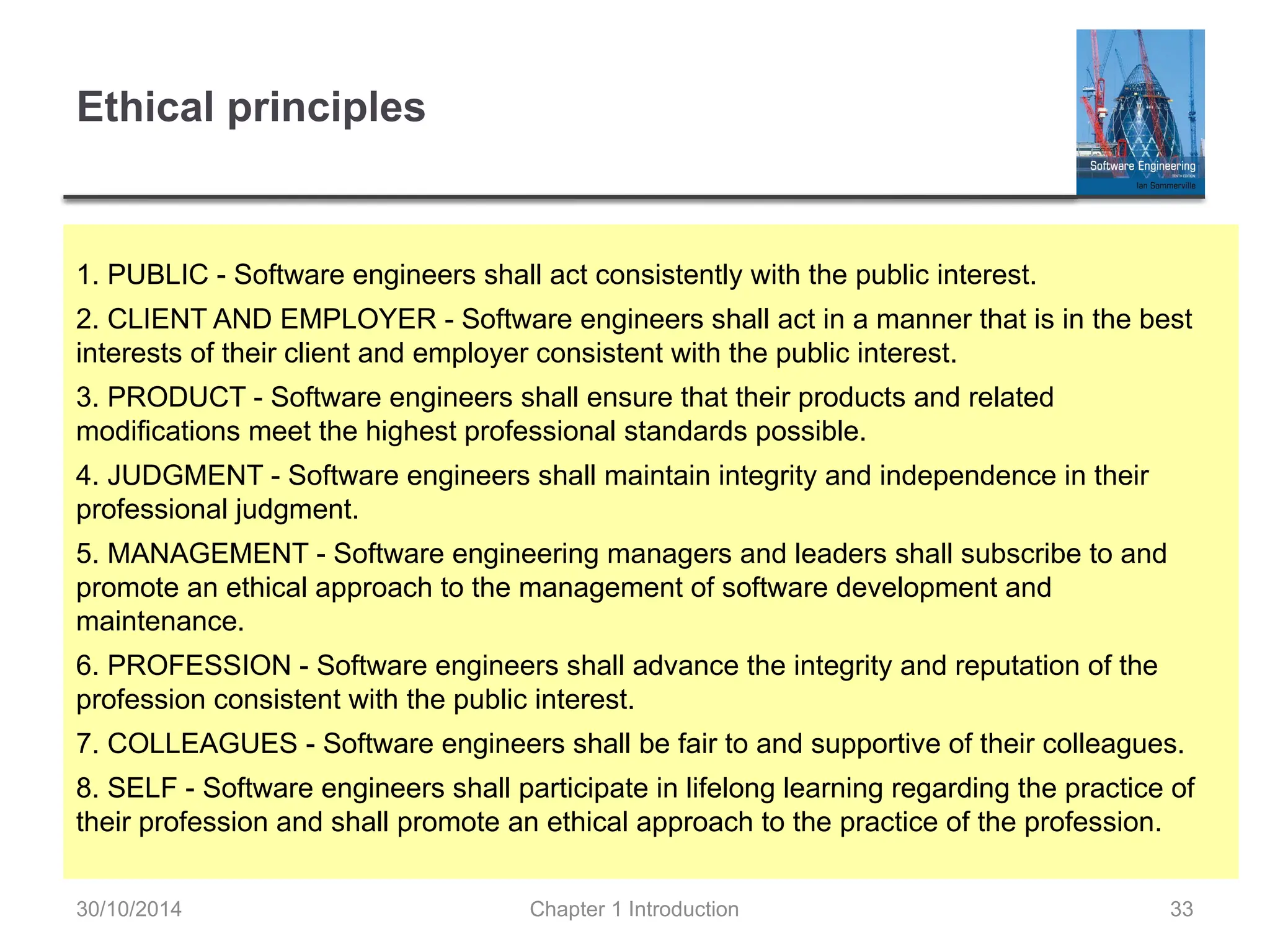 Chapter 1 Introduction 33
Ethical principles
1. PUBLIC - Software engineers shall act consistently with the public interest.
2. CLIENT AND EMPLOYER - Software engineers shall act in a manner that is in the best
interests of their client and employer consistent with the public interest.
3. PRODUCT - Software engineers shall ensure that their products and related
modifications meet the highest professional standards possible.
4. JUDGMENT - Software engineers shall maintain integrity and independence in their
professional judgment.
5. MANAGEMENT - Software engineering managers and leaders shall subscribe to and
promote an ethical approach to the management of software development and
maintenance.
6. PROFESSION - Software engineers shall advance the integrity and reputation of the
profession consistent with the public interest.
7. COLLEAGUES - Software engineers shall be fair to and supportive of their colleagues.
8. SELF - Software engineers shall participate in lifelong learning regarding the practice of
their profession and shall promote an ethical approach to the practice of the profession.
30/10/2014
 