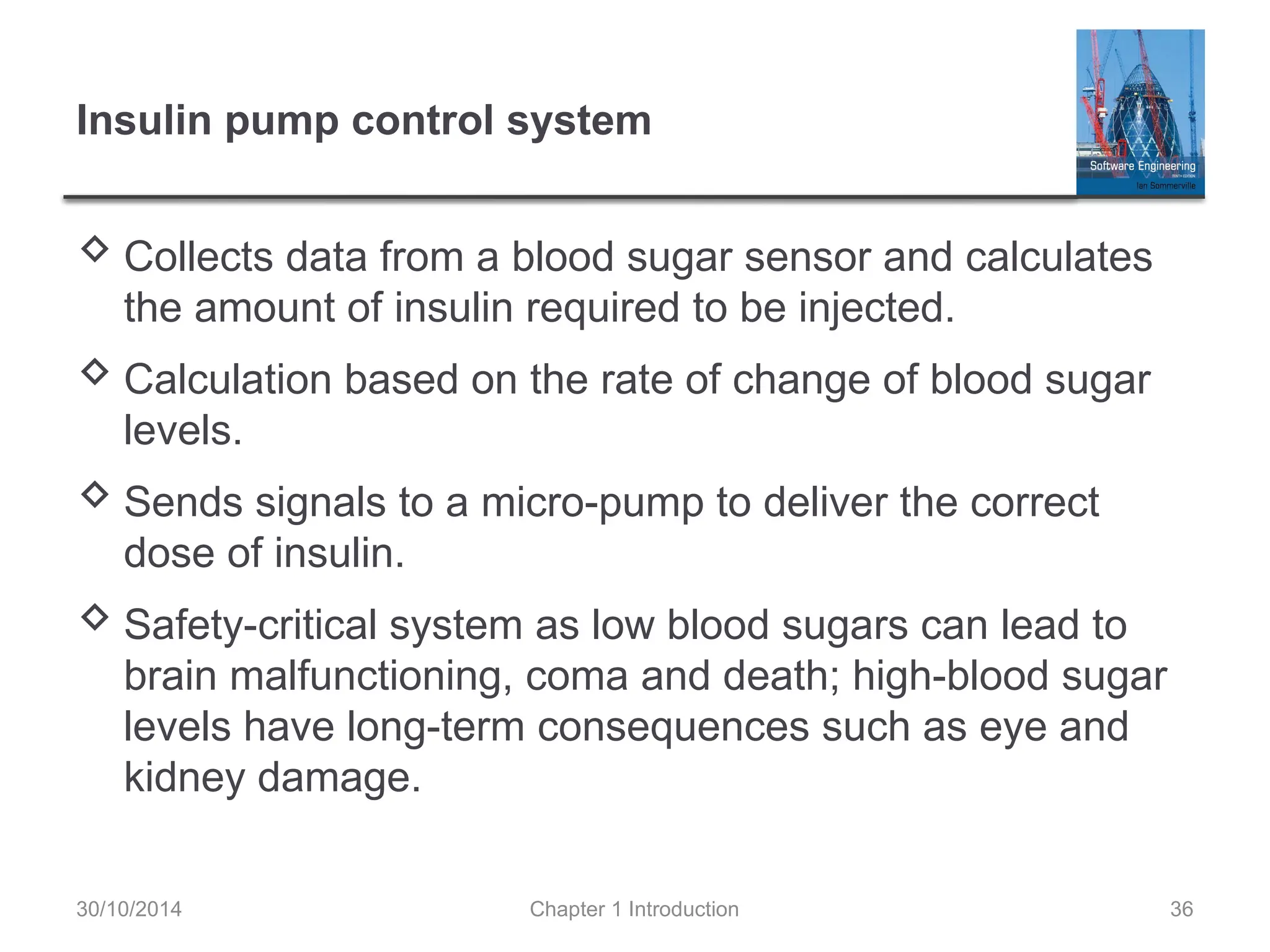 Chapter 1 Introduction 36
Insulin pump control system
 Collects data from a blood sugar sensor and calculates
the amount of insulin required to be injected.
 Calculation based on the rate of change of blood sugar
levels.
 Sends signals to a micro-pump to deliver the correct
dose of insulin.
 Safety-critical system as low blood sugars can lead to
brain malfunctioning, coma and death; high-blood sugar
levels have long-term consequences such as eye and
kidney damage.
30/10/2014
 
