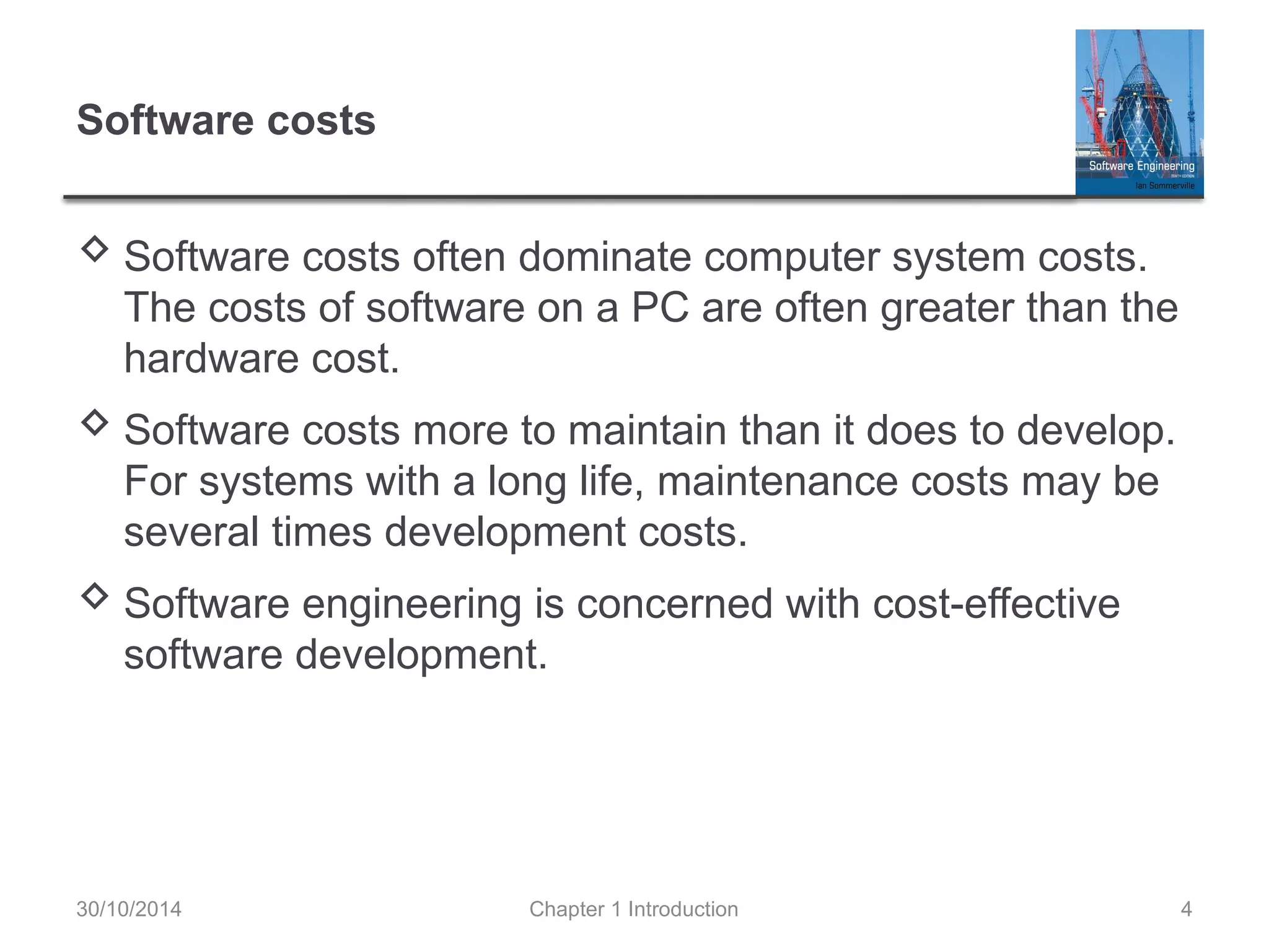Chapter 1 Introduction 4
Software costs
 Software costs often dominate computer system costs.
The costs of software on a PC are often greater than the
hardware cost.
 Software costs more to maintain than it does to develop.
For systems with a long life, maintenance costs may be
several times development costs.
 Software engineering is concerned with cost-effective
software development.
30/10/2014
 