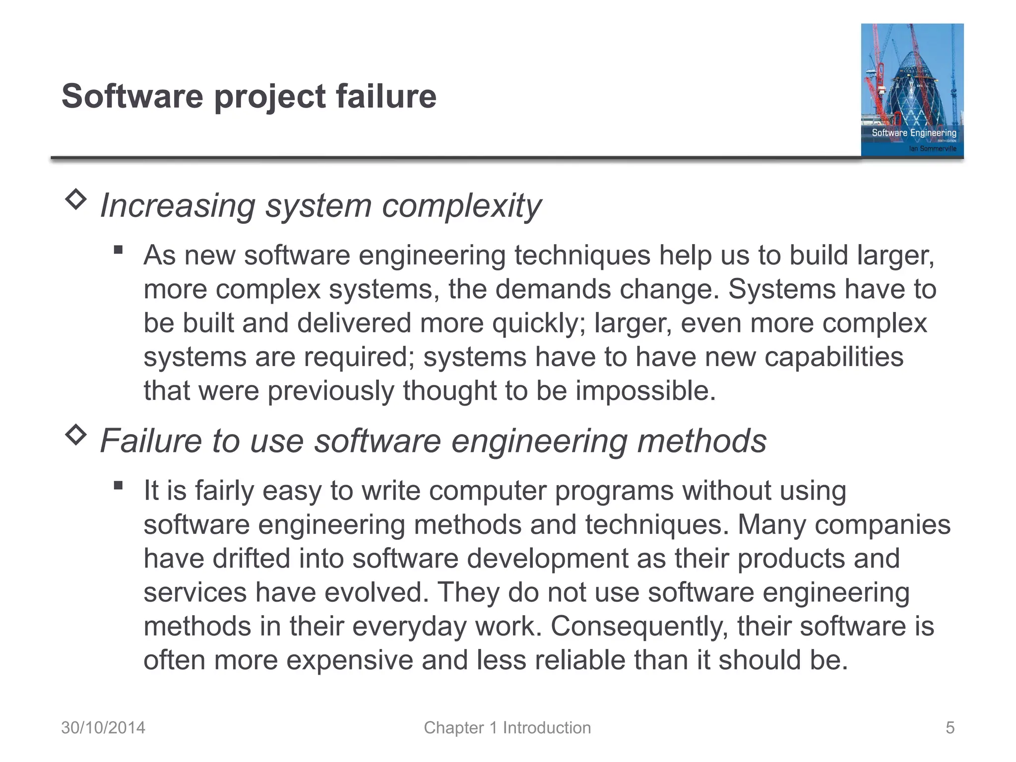 Chapter 1 Introduction 5
Software project failure
 Increasing system complexity
 As new software engineering techniques help us to build larger,
more complex systems, the demands change. Systems have to
be built and delivered more quickly; larger, even more complex
systems are required; systems have to have new capabilities
that were previously thought to be impossible.
 Failure to use software engineering methods
 It is fairly easy to write computer programs without using
software engineering methods and techniques. Many companies
have drifted into software development as their products and
services have evolved. They do not use software engineering
methods in their everyday work. Consequently, their software is
often more expensive and less reliable than it should be.
30/10/2014
 