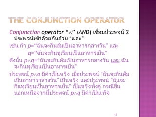 Conjunction operator “∧” (AND) เชื่อมประพจน์ 2
ประพจน์เข้าด้วยกันด้วย “และ”
เช่น ถ้า p=“ฉันจะกินส้มเป็นอาหารกลางวัน” และ
q=“ฉันจะกินทุเรียนเป็นอาหารเย็น”
ดังนั้น p∧q=“ฉันจะกินส้มเป็นอาหารกลางวัน และ ฉัน
จะกินทุเรียนเป็นอาหารเย็น”
ประพจน์ p∧q มีค่าเป็นจริง เมื่อประพจน์ “ฉันจะกินส้ม
เป็นอาหารกลางวัน” เป็นจริง และประพจน์ “ฉันจะ
กินทุเรียนเป็นอาหารเย็น” เป็นจริงทั้งคู่ กรณีอื่น
นอกเหนือจากนี้ประพจน์ p∧q มีค่าเป็นเท็จ
12
 