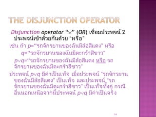 Disjunction operator “∨” (OR) เชื่อมประพจน์ 2
ประพจน์เข้าด้วยกันด้วย “หรือ”
เช่น ถ้า p=“รถจักรยานของฉันมีล้อสีแดง” หรือ
q=“รถจักรยานของฉันมีตะกร้าสีขาว”
p∨q=“รถจักรยานของฉันมีล้อสีแดง หรือ รถ
จักรยานของฉันมีตะกร้าสีขาว”
ประพจน์ p∨q มีค่าเป็นเท็จ เมื่อประพจน์ “รถจักรยาน
ของฉันมีล้อสีแดง” เป็นเท็จ และประพจน์ “รถ
จักรยานของฉันมีตะกร้าสีขาว” เป็นเท็จทั้งคู่ กรณี
อื่นนอกเหนือจากนี้ประพจน์ p∨q มีค่าเป็นจริง
14
 