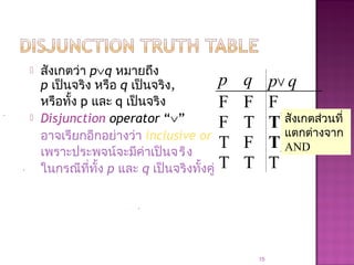  สังเกตว่า p∨q หมายถึง
p เป็นจริง หรือ q เป็นจริง,
หรือทั้ง p และ q เป็นจริง
 Disjunction operator “∨”
อาจเรียกอีกอย่างว่า inclusive or
เพราะประพจน์จะมีค่าเป็นจริง
ในกรณีที่ทั้ง p และ q เป็นจริงทั้งคู่
15
p q p∨ q
F F F
F T T
T F T
T T T
สังเกตส่วนที่
แตกต่างจาก
AND
 