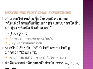  สามารถใช้วงเล็บเพื่อจัดกลุ่มนิพจน์ย่อย:
“ฉันเพิ่งได้พบกับเพื่อนเก่า(f) และเขาตัวโตขึ้น
มาก(g) หรือฉันตัวเล็กลง(s)”
= f ∧ (g ∨ s)
 (f ∧ g) ∨ s ความหมายจะเปลี่ยนไป
 f ∧ g ∨ s ความหมายกำากวม
 หากไม่ใช้วงเล็บ “¬” มีลำาดับความสำาคัญ
มากกว่า “” และ “”
 ¬s ∧ f หมายถึง (¬s) ∧ f ไม่ใช่ ¬ (s ∧ f)
 ลำาดับความสำาคัญของตัวดำาเนินการ: ¬, ∧, ∨,
16
 