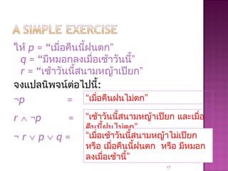 ให้ p = “เมื่อคืนนี้ฝนตก”
q = “มีหมอกลงเมื่อเช้าวันนี้”
r = “เช้าวันนี้สนามหญ้าเปียก”
จงแปลนิพจน์ต่อไปนี้:
¬p =
r ∧ ¬p =
¬ r ∨ p ∨ q =
17
“เมื่อคืนฝนไม่ตก”
“เช้าวันนี้สนามหญ้าเปียก และเมื่อ
คืนนี้ฝนไม่ตก”
“เมื่อเช้าวันนี้สนามหญ้าไม่เปียก
หรือ เมื่อคืนนี้ฝนตก หรือ มีหมอก
ลงเมื่อเช้านี้”
 