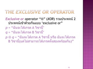 Exclusive-or operator “⊕” (XOR) รวมประพจน์ 2
ประพจน์เข้าด้วยกันแบบ “exclusive or”
p = “ฉันจะได้เกรด A วิชานี้”
q = “ฉันจะได้เกรด B วิชานี้”
p ⊕ q = “ฉันจะได้เกรด A วิชานี้ หรือ ฉันจะได้เกรด
B วิชานี้(แต่ไม่สามารถได้เกรดทั้งสองพร้อมกัน)”
18
 