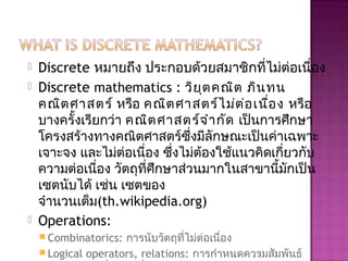  Discrete หมายถึง ประกอบด้วยสมาชิกที่ไม่ต่อเนื่อง
 Discrete mathematics : วิยุตคณิต ภินทน
คณิตศาสตร์ หรือ คณิตศาสตร์ไม่ต่อเนื่อง หรือ
บางครั้งเรียกว่า คณิตศาสตร์จำากัด เป็นการศึกษา
โครงสร้างทางคณิตศาสตร์ซึ่งมีลักษณะเป็นค่าเฉพาะ
เจาะจง และไม่ต่อเนื่อง ซึ่งไม่ต้องใช้แนวคิดเกี่ยวกับ
ความต่อเนื่อง วัตถุที่ศึกษาส่วนมากในสาขานี้มักเป็น
เซตนับได้ เช่น เซตของ
จำานวนเต็ม(th.wikipedia.org)
 Operations:
 Combinatorics: การนับวัตถุที่ไม่ต่อเนื่อง
 Logical operators, relations: การกำาหนดความสัมพันธ์2
 