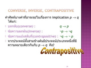 คำาศัพท์บางคำาที่อาจเจอในเรื่องการ implication p → q
ได้แก่:
 บทกลับ(converse) : q → p
 ข้อความผกผัน(inverse) : ¬p → ¬q
 ข้อความแย้งสลับที่(contrapositive) : ¬q → ¬ p
 จากประพจน์ทั้งสามข้างต้นมีประพจน์ประเภทหนึ่งที่มี
ความหมายเดียวกันกับ p → q คือ?
24
 