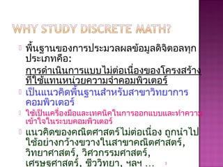  พื้นฐานของการประมวลผลข้อมูลดิจิตอลทุก
ประเภทคือ:
การดำาเนินการแบบไม่ต่อเนื่องของโครงสร้าง
ที่ใช้แทนหน่วยความจำาคอมพิวเตอร์
 เป็นแนวคิดพื้นฐานสำาหรับสาขาวิทยาการ
คอมพิวเตอร์
 ใช้เป็นเครื่องมือและเทคนิคในการออกแบบและทำาความ
เข้าใจในระบบคอมพิวเตอร์
 แนวคิดของคณิตศาสตร์ไม่ต่อเนื่อง ถูกนำาไป
ใช้อย่างกว้างขวางในสาขาคณิตศาสตร์,
วิทยาศาสตร์, วิศวกรรมศาสตร์,
เศรษฐศาสตร์, ชีววิทยา, ฯลฯ … 3
 