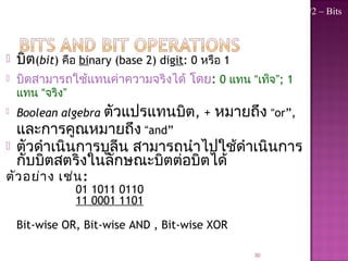  บิต(bit) คือ binary (base 2) digit: 0 หรือ 1
 บิตสามารถใช้แทนค่าความจริงได้ โดย: 0 แทน “เท็จ”; 1
แทน “จริง”
 Boolean algebra ตัวแปรแทนบิต, + หมายถึง “or”,
และการคูณหมายถึง “and”
 ตัวดำาเนินการบูลีน สามารถนำาไปใช้ดำาเนินการ
กับบิตสตริงในลักษณะบิตต่อบิตได้
ตัวอย่าง เช่น:
01 1011 0110
11 0001 1101
11 1011 1111
Bit-wise OR, Bit-wise AND , Bit-wise XOR
30
Topic #2 – Bits
 