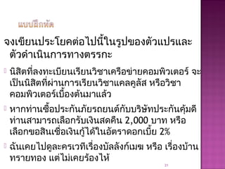 จงเขียนประโยคต่อไปนี้ในรูปของตัวแปรและ
ตัวดำาเนินการทางตรรกะ
 นิสิตที่ลงทะเบียนเรียนวิชาเครือข่ายคอมพิวเตอร์ จะ
เป็นนิสิตที่ผ่านการเรียนวิชาแคลคูลัส หรือวิชา
คอมพิวเตอร์เบื้องต้นมาแล้ว
 หากท่านซื้อประกันภัยรถยนต์กับบริษัทประกันคุ้มดี
ท่านสามารถเลือกรับเงินสดคืน 2,000 บาท หรือ
เลือกขอสินเชื่อเงินกู้ได้ในอัตราดอกเบี้ย 2%
 ฉันเคยไปดูละครเวทีเรื่องบัลลังก์เมฆ หรือ เรื่องบ้าน
ทรายทอง แต่ไม่เคยร้องไห้
31
 