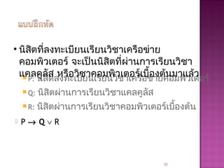  P: นิสิตลงทะเบียนเรียนวิชาเครือข่ายคอมพิวเตอร์
 Q: นิสิตผ่านการเรียนวิชาแคลคูลัส
 R: นิสิตผ่านการเรียนวิชาคอมพิวเตอร์เบื้องต้น
 P → Q ∨ R
32
• นิสิตที่ลงทะเบียนเรียนวิชาเครือข่าย
คอมพิวเตอร์ จะเป็นนิสิตที่ผ่านการเรียนวิชา
แคลคูลัส หรือวิชาคอมพิวเตอร์เบื้องต้นมาแล้ว
 