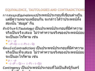 การสมมูล(Equivalence)ประพจน์ประกอบที่เขียนต่างกัน
แต่มีความหมายเหมือนกัน จะกล่าวได้ว่าประพจน์ทั้ง
สองนั้น “สมมูล” กัน
สัจนิรันดร์(Tautology) เป็นประพจน์ประกอบที่มีค่าความ
จริงเป็นจริงเสมอ ไม่ว่าค่าความจริงของประพจน์ย่อย
จะเป็นอะไรก็ตาม เช่น
 p ∨ ¬p
 ¬(P∧Q) ↔ (¬P)∨(¬ Q)
ขัดแย้ง(Contradiction) เป็นประพจน์ประกอบที่มีค่าความ
จริงเป็นเท็จเสมอ ไม่ว่าค่าความจริงของประพจน์ย่อย
จะเป็นอะไรก็ตาม เช่น
 p ∧ ¬p
 ¬(¬(P ∧ Q) ↔ (¬P) ∨ (¬Q))
Contingency เป็นประพจน์ประกอบที่ไม่เป็นสัจนิรันดร์35
 