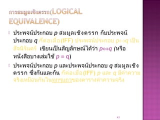  ประพจน์ประกอบ p สมมูลเชิงตรรก กับประพจน์
ประกอบ q ก็ต่อเมื่อ(IFF) ประพจน์ประกอบ p↔q เป็น
สัจนิรันดร์ เขียนเป็นสัญลักษณ์ได้ว่า p⇔q (หรือ
หนังสือบางเล่มใช้ p ≡ q)
 ประพจน์ประกอบ p และประพจน์ประกอบ q สมมูลเชิง
ตรรก ซึ่งกันและกัน ก็ต่อเมื่อ(IFF) p และ q มีค่าความ
จริงเหมือนกันในทุกๆแถวของตารางค่าความจริง
43
 