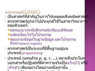  เป็นศาสตร์ที่สำาคัญในการให้เหตุผลเชิงคณิตศาสตร์
 ตรรกศาสตร์ถูกนำาไปประยุกต์ใช้ในสาขาวิทยาการ
คอมพิวเตอร์:
ออกแบบวงจรอิเล็กทรอนิกส์แบบดิจิตอล
แสดงเงื่อนไขในโปรแกรม
สอบถามข้อมูลในฐานข้อมูล และโปรแกรม
ค้นหา(search engines)
 ตรรกศาสตร์เป็นระบบที่มีพื้นฐานอยู่บน
ประพจน์(propositions)
 ประพจน์ (แทนด้วย p, q, r, …) หมายถึงประโยค
บอกเล่าหรือปฏิเสธที่มีค่าความจริงเป็นจริง(T) หรือ
เท็จ(F) เพียงอย่างใดอย่างหนึ่งเท่านั้น 5
 