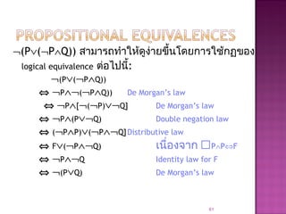 ¬(P∨(¬P∧Q)) สามารถทำาให้ดูง่ายขึ้นโดยการใช้กฏของ
logical equivalence ต่อไปนี้:
¬(P∨(¬P∧Q))
⇔ ¬P∧¬(¬P∧Q)) De Morgan’s law
⇔ ¬P∧[¬(¬P)∨¬Q] De Morgan’s law
⇔ ¬P∧(P∨¬Q) Double negation law
⇔ (¬P∧P)∨(¬P∧¬Q]Distributive law
⇔ F∨(¬P∧¬Q) เนื่องจาก P∧P⇔F
⇔ ¬P∧¬Q Identity law for F
⇔ ¬(P∨Q) De Morgan’s law
61
 