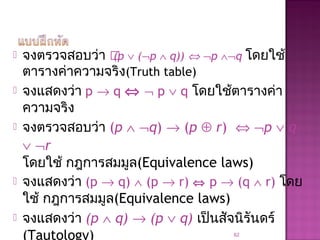  จงตรวจสอบว่า (p ∨ (¬p ∧ q)) ⇔ ¬p ∧¬q โดยใช้
ตารางค่าความจริง(Truth table)
 จงแสดงว่า p → q ⇔ ¬ p ∨ q โดยใช้ตารางค่า
ความจริง
 จงตรวจสอบว่า (p ∧ ¬q) → (p ⊕ r) ⇔ ¬p ∨ q
∨ ¬r
โดยใช้ กฎการสมมูล(Equivalence laws)
 จงแสดงว่า (p → q) ∧ (p → r) ⇔ p → (q ∧ r) โดย
ใช้ กฎการสมมูล(Equivalence laws)
 จงแสดงว่า (p ∧ q) → (p ∨ q) เป็นสัจนิรันดร์
(Tautology) 62
 