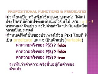ประโยคเปิด หรือฟังก์ชั่นของประพจน์: ได้แก่
ประโยคที่มีตัวแปรตั้งแต่หนึ่งตัวขึ้นไป เช่น : x-3 > 5
หากแทนค่าตัวแปร x ลงไปด้วยค่าใดๆประโยคเปิดนี้จะ
กลายเป็นประพจน์
กำาหนดฟังก์ชั่นของประพจน์ด้วย P(x) โดยที่ P
เป็น predicate และ x เป็นตัวแปร(variable)
64
ค่าความจริงของค่าความจริงของ P(2) ?P(2) ? falsefalse
ค่าความจริงของค่าความจริงของ P(8) ?P(8) ?
ค่าความจริงของค่าความจริงของ P(9) ?P(9) ?
falsefalse
truetrue
จะเห็นว่าค่าความจริงขึ้นอยู่กับค่าของจะเห็นว่าค่าความจริงขึ้นอยู่กับค่าของ
ตัวแปรตัวแปร
 